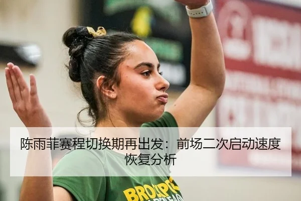 陈雨菲赛程切换期再出发：前场二次启动速度恢复分析